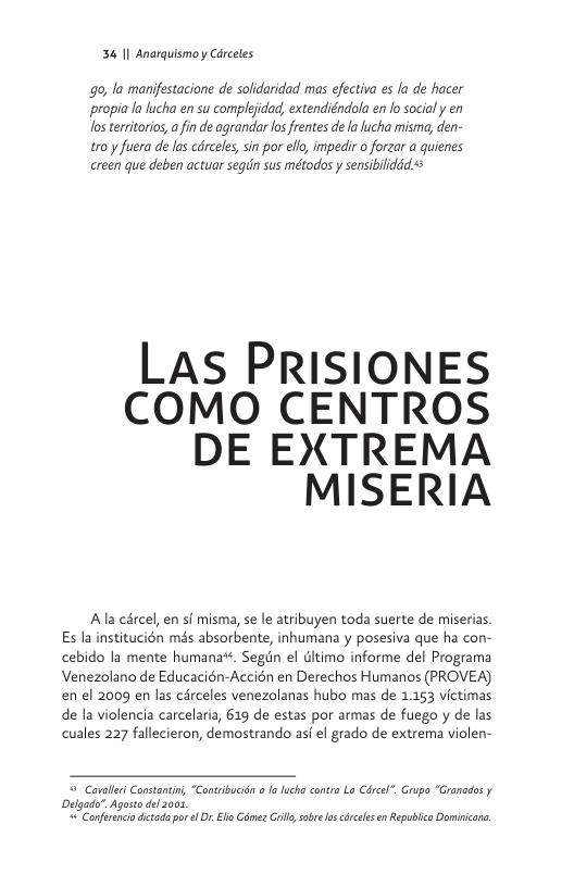34 11 Anarquismo y Cérceles  o, la manifestacione de solidaridad mas efectiva es la de hacer ‘propia la lucha en su complejidad, extendiéndola en lo socialy en Jos teritorios,a fin de agranda los frentes de a lucha misma, den- tr0 y fuera de las cdrceles, sin por ello, impedir o forzar a quienes creen que deben actuar segun sus métodos y sensibiliddd  LAS PRISIONES COMO CENTROS DE EXTREMA MISERIA  Ala cércel, en si misma, se le atribuyen toda suerte de miserias. Es la institucién més absorbente, inhumana y posesiva que ha con- cebido la mente humana®. Segin el dltimo informe del Programa Venezolano de Educacién-Accién en Derechos Humanos (PROVEA) en el 2009 en las circeles venezolanas hubo mas de 1153 victimas de la violencia carcelaria, 619 de estas por armas de fuego y de las cuales 227 fallecieron, demostrando asf el grado de extrema violen-  @ Covallri Consantin, “Contribucion o Ialucha contro Lo Circel”. rupo “Granados y Delgada”, Agosto dl 00, 4 Conferencadictadapor e . Ell Cimez rill, obre o crceles e Republico Dominicane. 